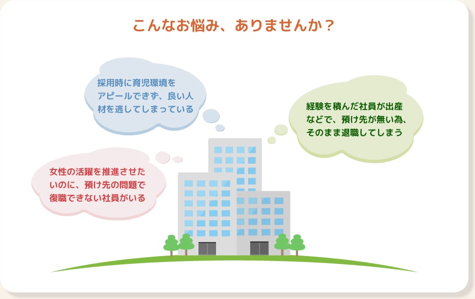 こんなお悩み、ありませんか？ ・採用時に育児環境を
アピールできず、良い人材を逃してしまっている ・女性の活躍を推進させたいのに、預け先の問題で復職できない社員がいる ・経験を積んだ社員が出産などで、預け先が無い為、そのまま退職してしまう